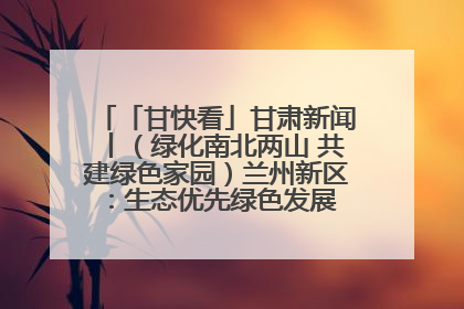 「甘快看」甘肃新闻丨（绿化南北两山 共建绿色家园）兰州新区：生态优先绿色发展 打造生态环保示范区