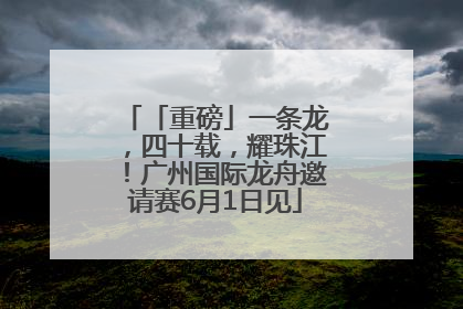 「重磅」一条龙，四十载，耀珠江！广州国际龙舟邀请赛6月1日见
