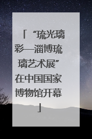 “琉光璃彩—淄博琉璃艺术展”在中国国家博物馆开幕