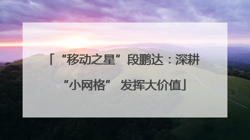 “移动之星”段鹏达：深耕“小网格” 发挥大价值