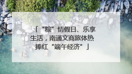 “粽”情假日、乐享生活，南通文商旅体热捧红“端午经济”