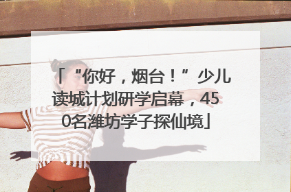 “你好，烟台！”少儿读城计划研学启幕，450名潍坊学子探仙境