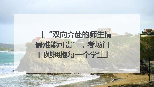 “双向奔赴的师生情最难能可贵”，考场门口她拥抱每一个学生