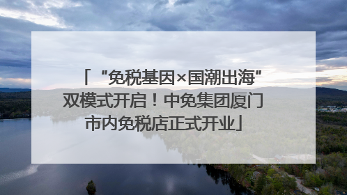 “免税基因×国潮出海”双模式开启！中免集团厦门市内免税店正式开业