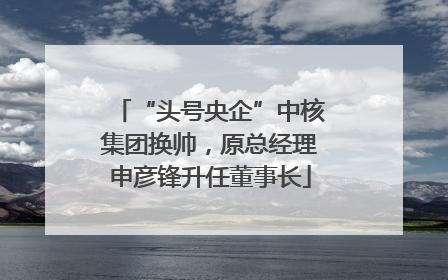 “头号央企”中核集团换帅，原总经理申彦锋升任董事长