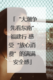 “大潮争先看东南”福建行 感受“放心消费”的满满安全感