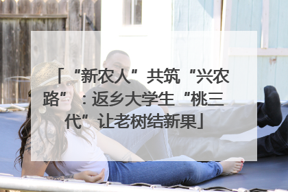 “新农人”共筑“兴农路”：返乡大学生“桃三代”让老树结新果