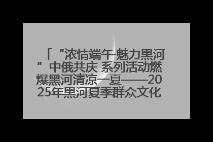 “浓情端午·魅力黑河”中俄共庆 系列活动燃爆黑河清凉一夏——2025年黑河夏季群众文化活动启幕 多元文化赋能边境文旅新高地