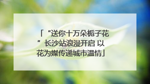 “送你十万朵栀子花”长沙站浪漫开启 以花为媒传递城市温情