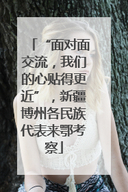 “面对面交流，我们的心贴得更近”，新疆博州各民族代表来鄂考察