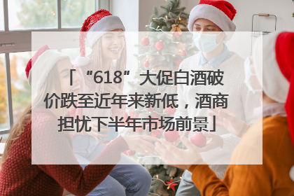 “618”大促白酒破价跌至近年来新低，酒商担忧下半年市场前景