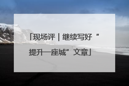 现场评｜继续写好“提升一座城”文章