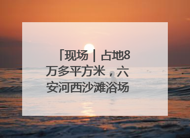 现场｜占地8万多平方米，六安河西沙滩浴场再现热闹场景