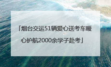 烟台交运51辆爱心送考车暖心护航2000余学子赴考