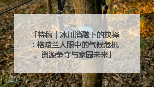 特稿｜冰川消融下的抉择：格陵兰人眼中的气候危机、资源争夺与家园未来