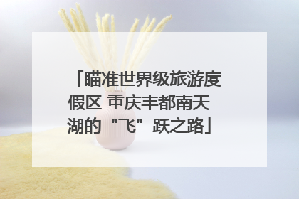 瞄准世界级旅游度假区 重庆丰都南天湖的“飞”跃之路