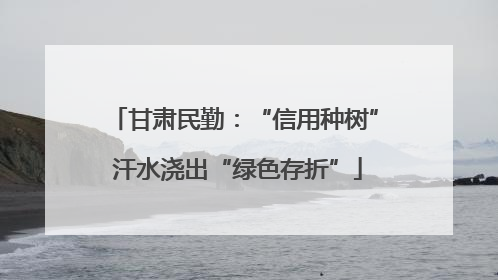 甘肃民勤：“信用种树” 汗水浇出“绿色存折”