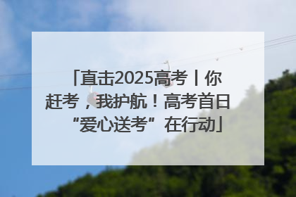 直击2025高考丨你赶考，我护航！高考首日“爱心送考”在行动