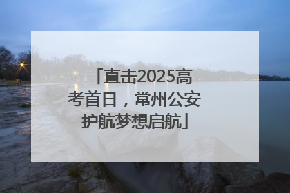 直击2025高考首日，常州公安护航梦想启航