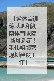 省体育训练基地和湖南体育职院新址选定！毛伟明部署规划建设工作