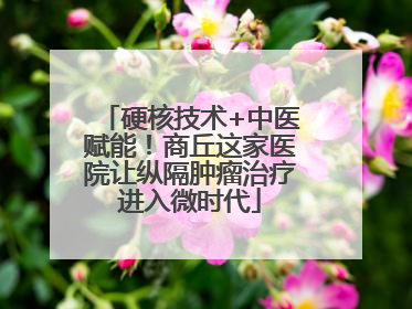 硬核技术+中医赋能！商丘这家医院让纵隔肿瘤治疗进入微时代