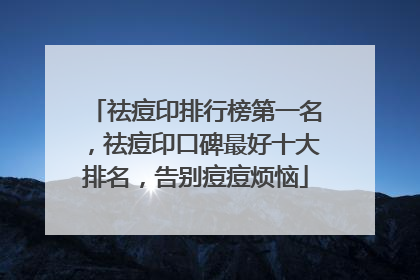 祛痘印排行榜第一名，祛痘印口碑最好十大排名，告别痘痘烦恼