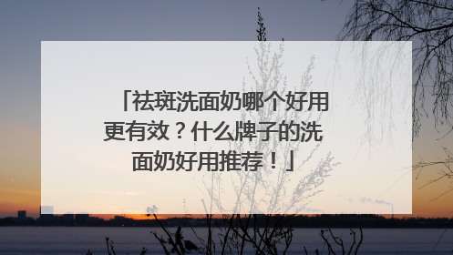 祛斑洗面奶哪个好用更有效？什么牌子的洗面奶好用推荐！