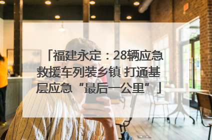 福建永定：28辆应急救援车列装乡镇 打通基层应急“最后一公里”