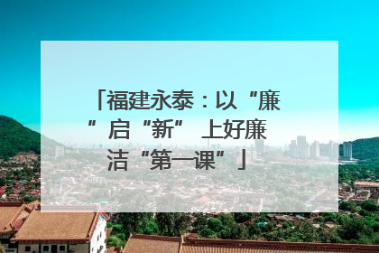 福建永泰：以“廉”启“新” 上好廉洁“第一课”