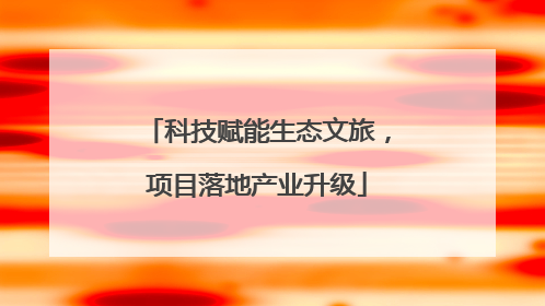 科技赋能生态文旅，项目落地产业升级