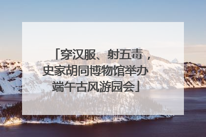 穿汉服、射五毒，史家胡同博物馆举办端午古风游园会