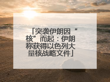 突袭伊朗因“核”而起：伊朗称获得以色列大量核战略文件