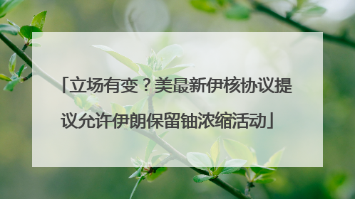 立场有变？美最新伊核协议提议允许伊朗保留铀浓缩活动