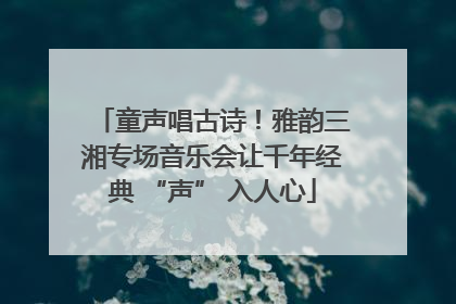 童声唱古诗！雅韵三湘专场音乐会让千年经典 “声” 入人心
