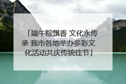 端午粽飘香 文化永传承 我市各地举办多彩文化活动共庆传统佳节