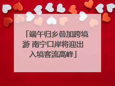 端午归乡叠加跨境游 南宁口岸将迎出入境客流高峰