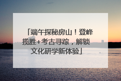 端午探秘房山！登峰揽胜+考古寻踪，解锁文化研学新体验