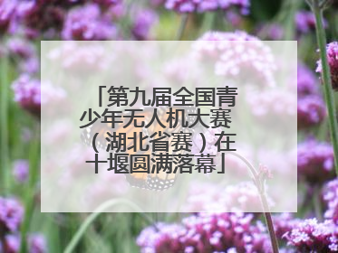 第九届全国青少年无人机大赛（湖北省赛）在十堰圆满落幕