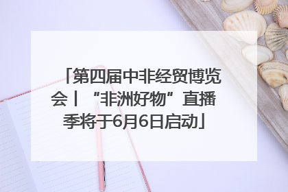 第四届中非经贸博览会丨“非洲好物”直播季将于6月6日启动