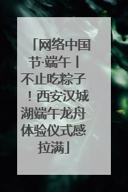 网络中国节·端午丨不止吃粽子！西安汉城湖端午龙舟体验仪式感拉满