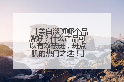 美白淡斑哪个品牌好？什么产品可以有效祛斑，斑点肌的热门之选！