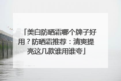 美白防晒霜哪个牌子好用？防晒霜推荐：清爽提亮这几款谁用谁夸