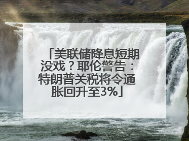 美联储降息短期没戏？耶伦警告：特朗普关税将令通胀回升至3%