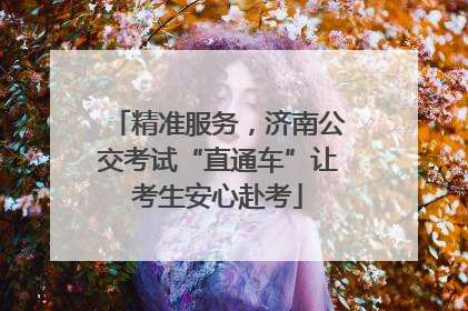 精准服务，济南公交考试“直通车”让考生安心赴考