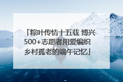 粽叶传情十五载 博兴500+志愿者用爱编织乡村孤老的端午记忆