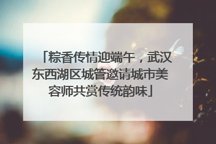 粽香传情迎端午，武汉东西湖区城管邀请城市美容师共赏传统韵味