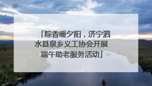 粽香暖夕阳，济宁泗水县泉乡义工协会开展端午助老服务活动