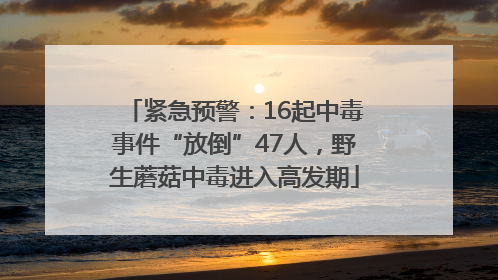 紧急预警：16起中毒事件“放倒”47人，野生蘑菇中毒进入高发期
