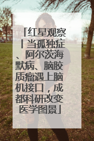 红星观察丨当孤独症、阿尔茨海默病、脑胶质瘤遇上脑机接口，成都科研改变医学图景