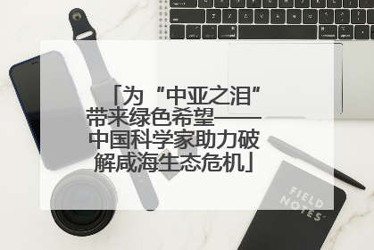 为“中亚之泪”带来绿色希望——中国科学家助力破解咸海生态危机